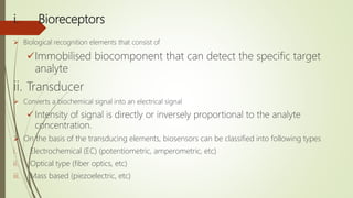 i. Bioreceptors
 Biological recognition elements that consist of
Immobilised biocomponent that can detect the specific target
analyte
ii. Transducer
 Converts a biochemical signal into an electrical signal
 Intensity of signal is directly or inversely proportional to the analyte
concentration.
 On the basis of the transducing elements, biosensors can be classified into following types
i. Electrochemical (EC) (potentiometric, amperometric, etc)
ii. Optical type (fiber optics, etc)
iii. Mass based (piezoelectric, etc)
 