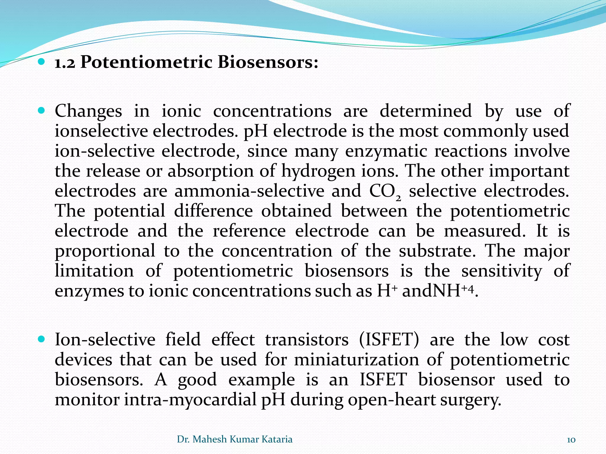  1.2 Potentiometric Biosensors:
 Changes in ionic concentrations are determined by use of
ionselective electrodes. pH electrode is the most commonly used
ion-selective electrode, since many enzymatic reactions involve
the release or absorption of hydrogen ions. The other important
electrodes are ammonia-selective and CO2 selective electrodes.
The potential difference obtained between the potentiometric
electrode and the reference electrode can be measured. It is
proportional to the concentration of the substrate. The major
limitation of potentiometric biosensors is the sensitivity of
enzymes to ionic concentrations such as H+ andNH+4.
 Ion-selective field effect transistors (ISFET) are the low cost
devices that can be used for miniaturization of potentiometric
biosensors. A good example is an ISFET biosensor used to
monitor intra-myocardial pH during open-heart surgery.
10Dr. Mahesh Kumar Kataria
 