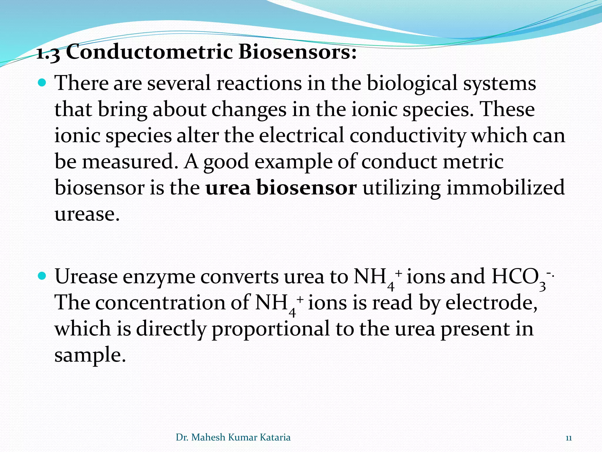1.3 Conductometric Biosensors:
 There are several reactions in the biological systems
that bring about changes in the ionic species. These
ionic species alter the electrical conductivity which can
be measured. A good example of conduct metric
biosensor is the urea biosensor utilizing immobilized
urease.
 Urease enzyme converts urea to NH4
+ ions and HCO3
-.
The concentration of NH4
+ ions is read by electrode,
which is directly proportional to the urea present in
sample.
11Dr. Mahesh Kumar Kataria
 