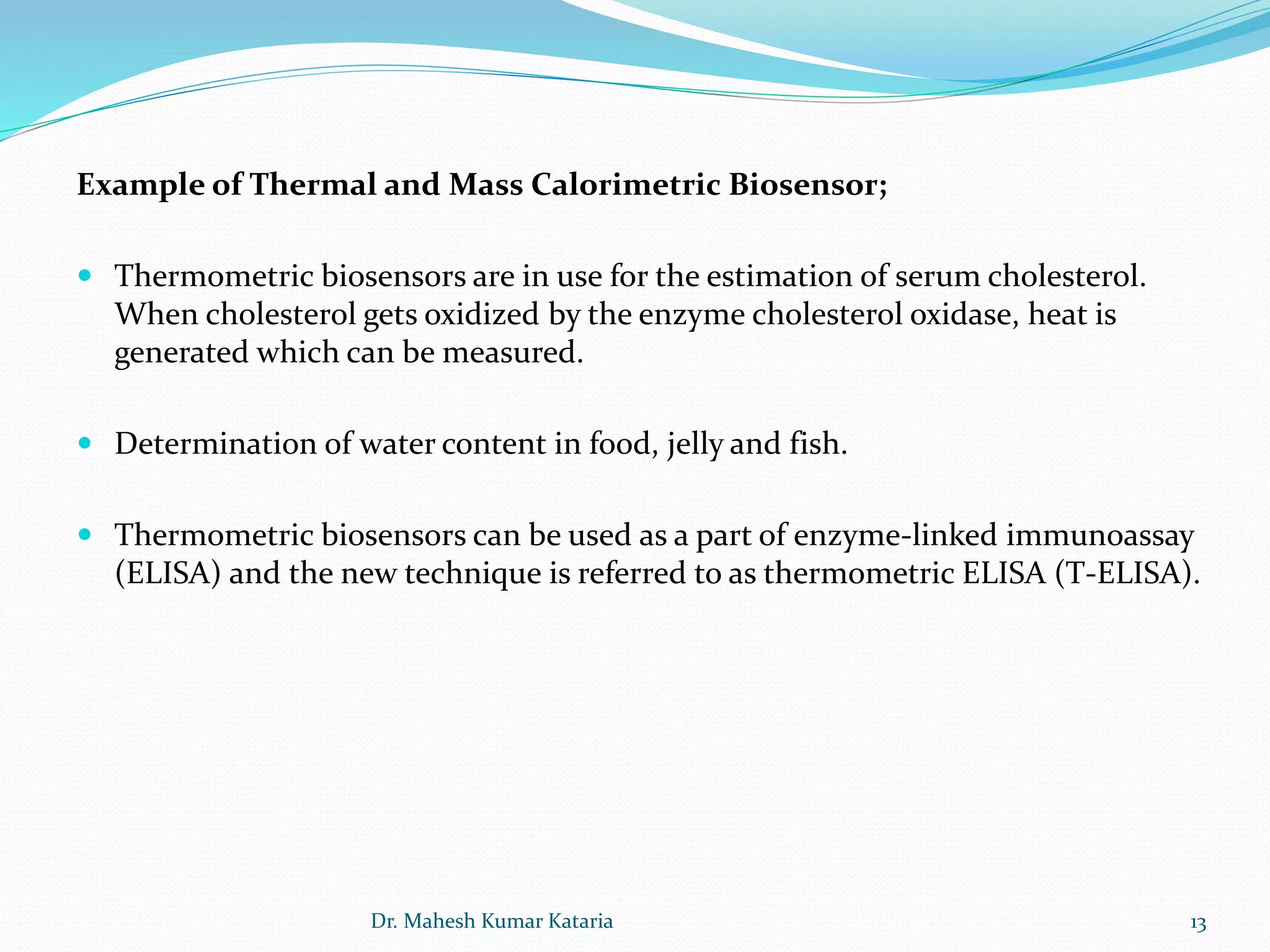 13
Example of Thermal and Mass Calorimetric Biosensor;
 Thermometric biosensors are in use for the estimation of serum cholesterol.
When cholesterol gets oxidized by the enzyme cholesterol oxidase, heat is
generated which can be measured.
 Determination of water content in food, jelly and fish.
 Thermometric biosensors can be used as a part of enzyme-linked immunoassay
(ELISA) and the new technique is referred to as thermometric ELISA (T-ELISA).
Dr. Mahesh Kumar Kataria
 