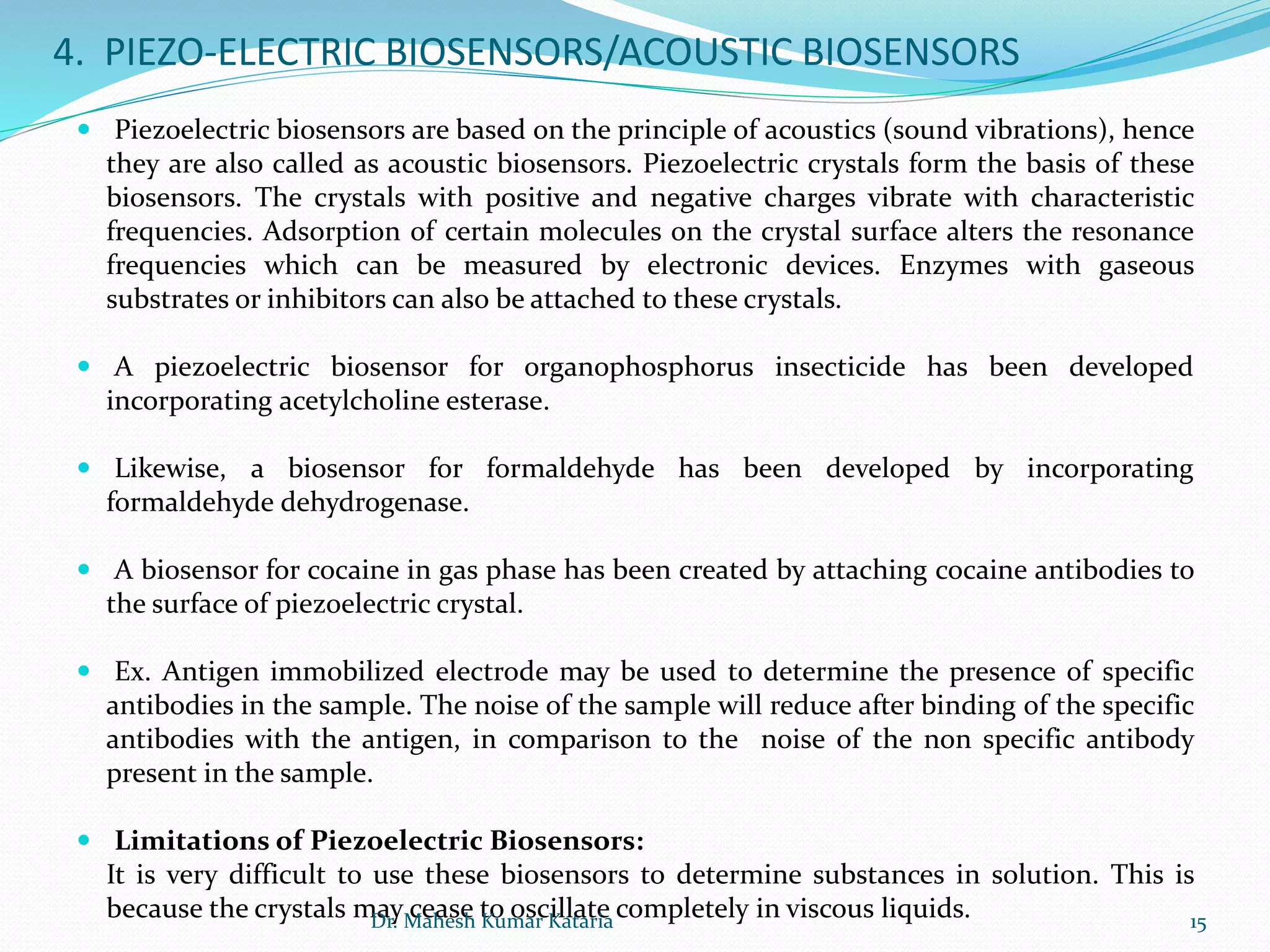4. PIEZO-ELECTRIC BIOSENSORS/ACOUSTIC BIOSENSORS
 Piezoelectric biosensors are based on the principle of acoustics (sound vibrations), hence
they are also called as acoustic biosensors. Piezoelectric crystals form the basis of these
biosensors. The crystals with positive and negative charges vibrate with characteristic
frequencies. Adsorption of certain molecules on the crystal surface alters the resonance
frequencies which can be measured by electronic devices. Enzymes with gaseous
substrates or inhibitors can also be attached to these crystals.
 A piezoelectric biosensor for organophosphorus insecticide has been developed
incorporating acetylcholine esterase.
 Likewise, a biosensor for formaldehyde has been developed by incorporating
formaldehyde dehydrogenase.
 A biosensor for cocaine in gas phase has been created by attaching cocaine antibodies to
the surface of piezoelectric crystal.
 Ex. Antigen immobilized electrode may be used to determine the presence of specific
antibodies in the sample. The noise of the sample will reduce after binding of the specific
antibodies with the antigen, in comparison to the noise of the non specific antibody
present in the sample.
 Limitations of Piezoelectric Biosensors:
It is very difficult to use these biosensors to determine substances in solution. This is
because the crystals may cease to oscillate completely in viscous liquids. 15Dr. Mahesh Kumar Kataria
 