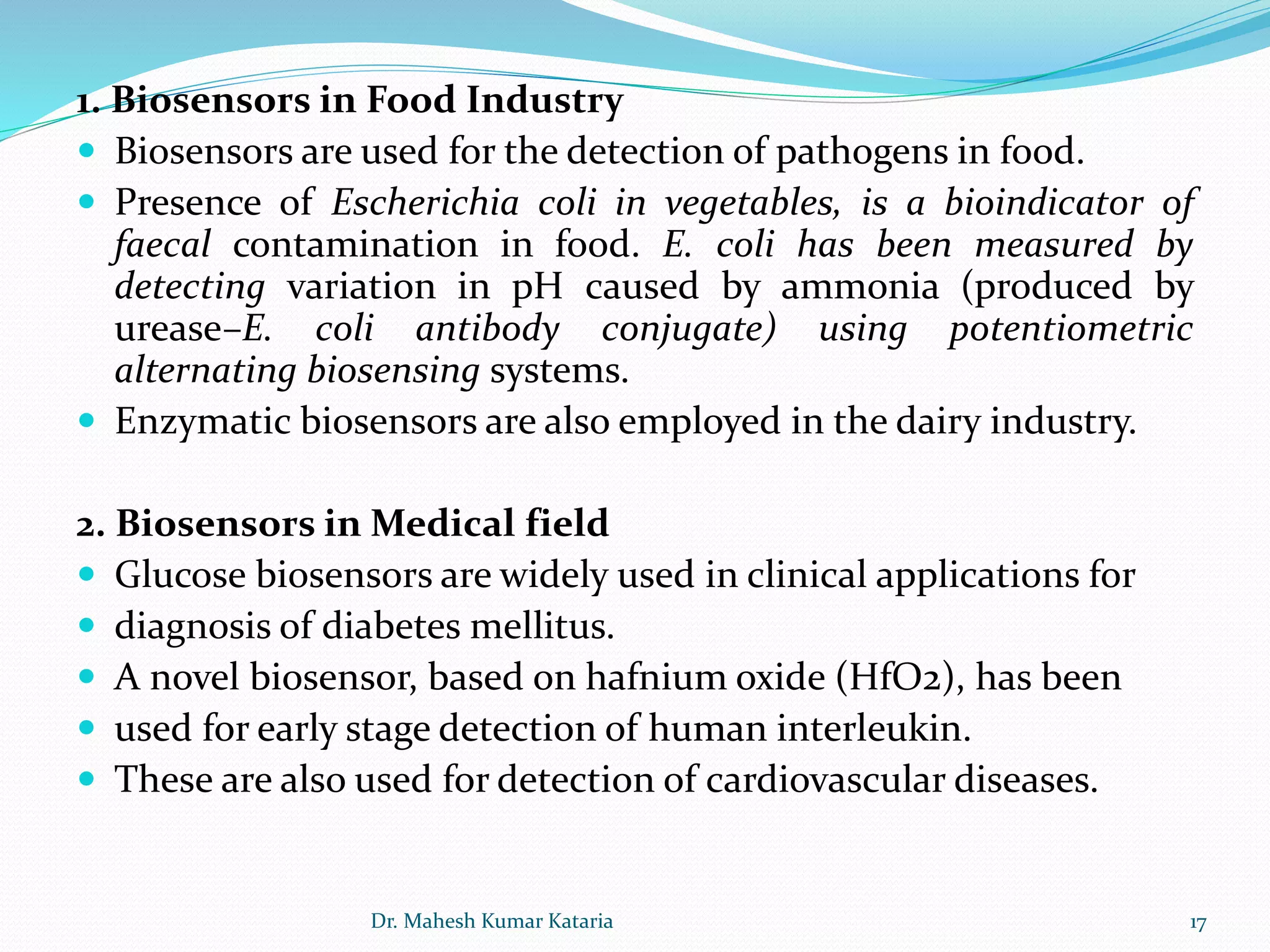 1. Biosensors in Food Industry
 Biosensors are used for the detection of pathogens in food.
 Presence of Escherichia coli in vegetables, is a bioindicator of
faecal contamination in food. E. coli has been measured by
detecting variation in pH caused by ammonia (produced by
urease–E. coli antibody conjugate) using potentiometric
alternating biosensing systems.
 Enzymatic biosensors are also employed in the dairy industry.
2. Biosensors in Medical field
 Glucose biosensors are widely used in clinical applications for
 diagnosis of diabetes mellitus.
 A novel biosensor, based on hafnium oxide (HfO2), has been
 used for early stage detection of human interleukin.
 These are also used for detection of cardiovascular diseases.
17Dr. Mahesh Kumar Kataria
 