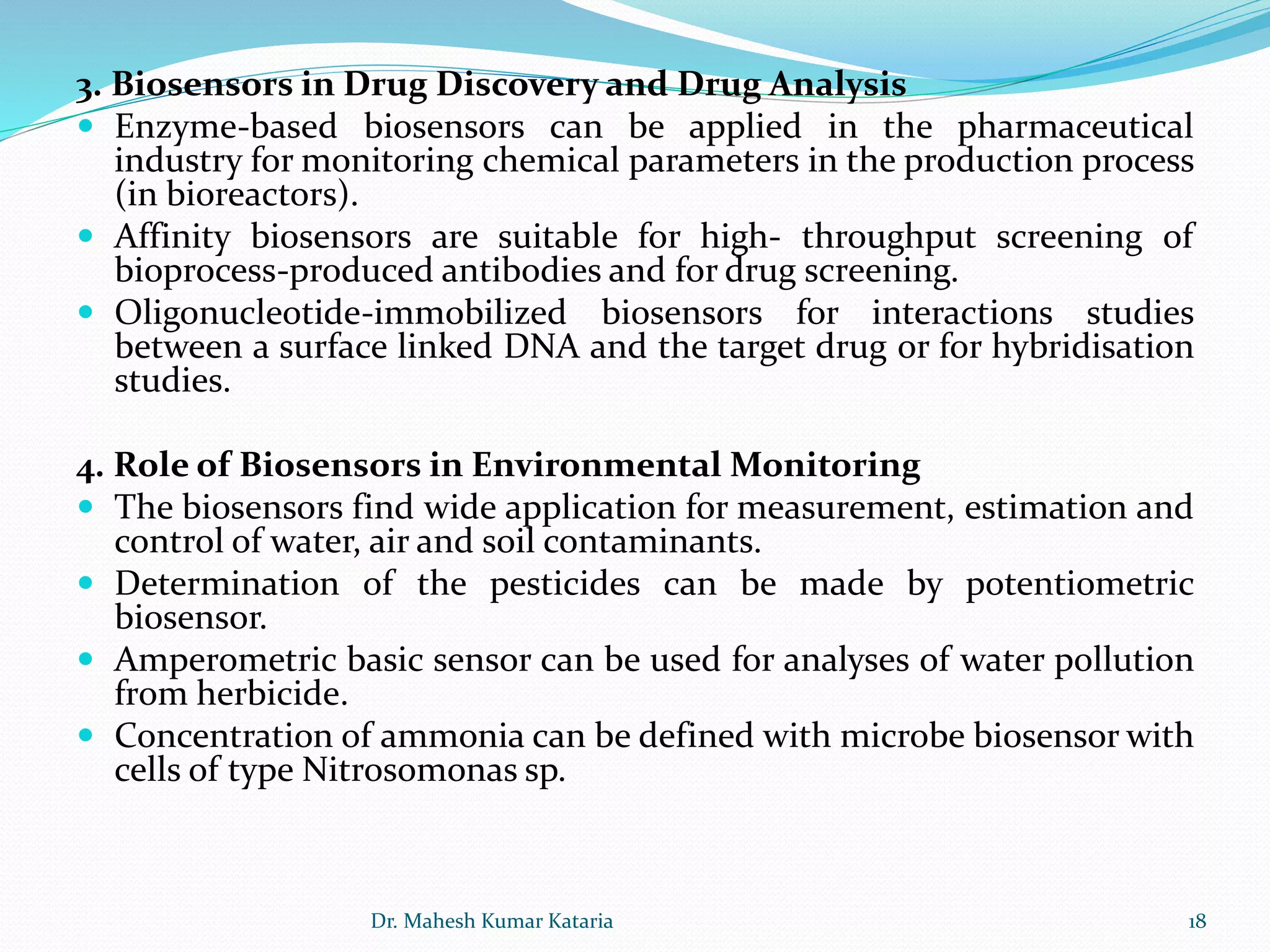 3. Biosensors in Drug Discovery and Drug Analysis
 Enzyme‐based biosensors can be applied in the pharmaceutical
industry for monitoring chemical parameters in the production process
(in bioreactors).
 Affinity biosensors are suitable for high‐ throughput screening of
bioprocess‐produced antibodies and for drug screening.
 Oligonucleotide‐immobilized biosensors for interactions studies
between a surface linked DNA and the target drug or for hybridisation
studies.
4. Role of Biosensors in Environmental Monitoring
 The biosensors find wide application for measurement, estimation and
control of water, air and soil contaminants.
 Determination of the pesticides can be made by potentiometric
biosensor.
 Amperometric basic sensor can be used for analyses of water pollution
from herbicide.
 Concentration of ammonia can be defined with microbe biosensor with
cells of type Nitrosomonas sp.
18Dr. Mahesh Kumar Kataria
 