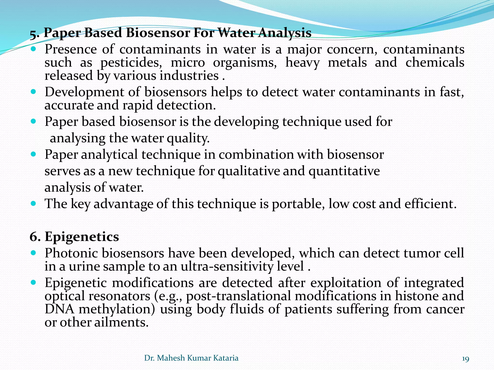 5. Paper Based Biosensor For Water Analysis
 Presence of contaminants in water is a major concern, contaminants
such as pesticides, micro organisms, heavy metals and chemicals
released by various industries .
 Development of biosensors helps to detect water contaminants in fast,
accurate and rapid detection.
 Paper based biosensor is the developing technique used for
analysing the water quality.
 Paper analytical technique in combination with biosensor
serves as a new technique for qualitative and quantitative
analysis of water.
 The key advantage of this technique is portable, low cost and efficient.
6. Epigenetics
 Photonic biosensors have been developed, which can detect tumor cell
in a urine sample to an ultra-sensitivity level .
 Epigenetic modifications are detected after exploitation of integrated
optical resonators (e.g., post-translational modifications in histone and
DNA methylation) using body fluids of patients suffering from cancer
or other ailments.
19Dr. Mahesh Kumar Kataria
 