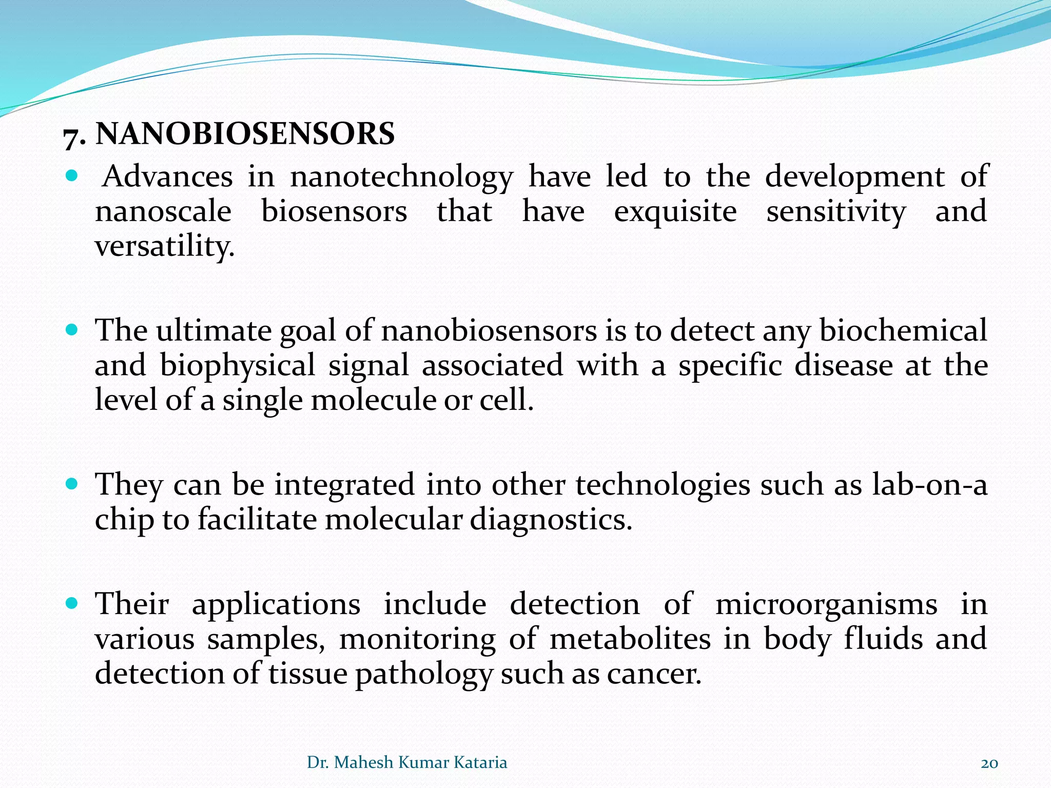 7. NANOBIOSENSORS
 Advances in nanotechnology have led to the development of
nanoscale biosensors that have exquisite sensitivity and
versatility.
 The ultimate goal of nanobiosensors is to detect any biochemical
and biophysical signal associated with a specific disease at the
level of a single molecule or cell.
 They can be integrated into other technologies such as lab-on-a
chip to facilitate molecular diagnostics.
 Their applications include detection of microorganisms in
various samples, monitoring of metabolites in body fluids and
detection of tissue pathology such as cancer.
20Dr. Mahesh Kumar Kataria
 