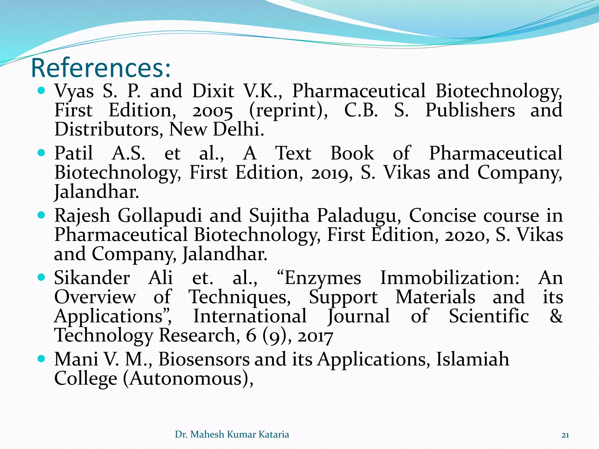 References:
 Vyas S. P. and Dixit V.K., Pharmaceutical Biotechnology,
First Edition, 2005 (reprint), C.B. S. Publishers and
Distributors, New Delhi.
 Patil A.S. et al., A Text Book of Pharmaceutical
Biotechnology, First Edition, 2019, S. Vikas and Company,
Jalandhar.
 Rajesh Gollapudi and Sujitha Paladugu, Concise course in
Pharmaceutical Biotechnology, First Edition, 2020, S. Vikas
and Company, Jalandhar.
 Sikander Ali et. al., “Enzymes Immobilization: An
Overview of Techniques, Support Materials and its
Applications”, International Journal of Scientific &
Technology Research, 6 (9), 2017
 Mani V. M., Biosensors and its Applications, Islamiah
College (Autonomous),
21Dr. Mahesh Kumar Kataria
 