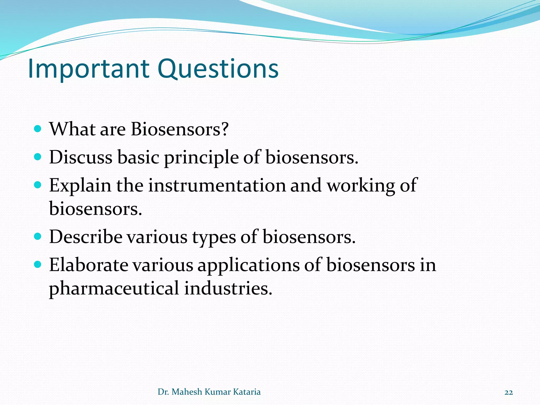 Important Questions
 What are Biosensors?
 Discuss basic principle of biosensors.
 Explain the instrumentation and working of
biosensors.
 Describe various types of biosensors.
 Elaborate various applications of biosensors in
pharmaceutical industries.
22Dr. Mahesh Kumar Kataria
 