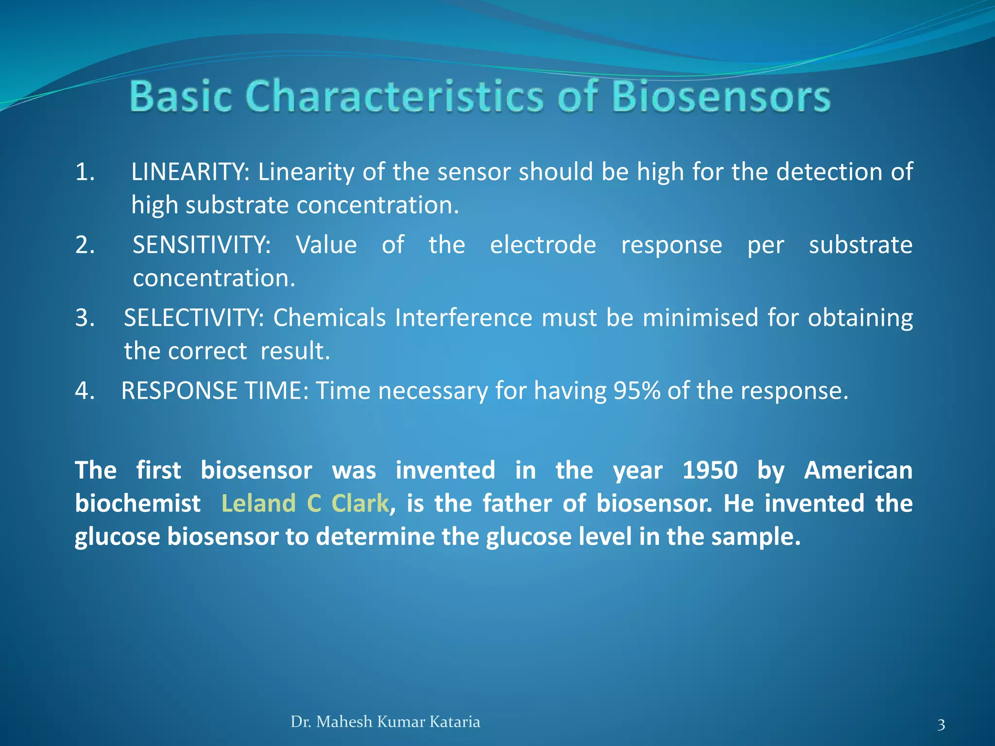 1. LINEARITY: Linearity of the sensor should be high for the detection of
high substrate concentration.
2. SENSITIVITY: Value of the electrode response per substrate
concentration.
3. SELECTIVITY: Chemicals Interference must be minimised for obtaining
the correct result.
4. RESPONSE TIME: Time necessary for having 95% of the response.
The first biosensor was invented in the year 1950 by American
biochemist Leland C Clark, is the father of biosensor. He invented the
glucose biosensor to determine the glucose level in the sample.
3Dr. Mahesh Kumar Kataria
 