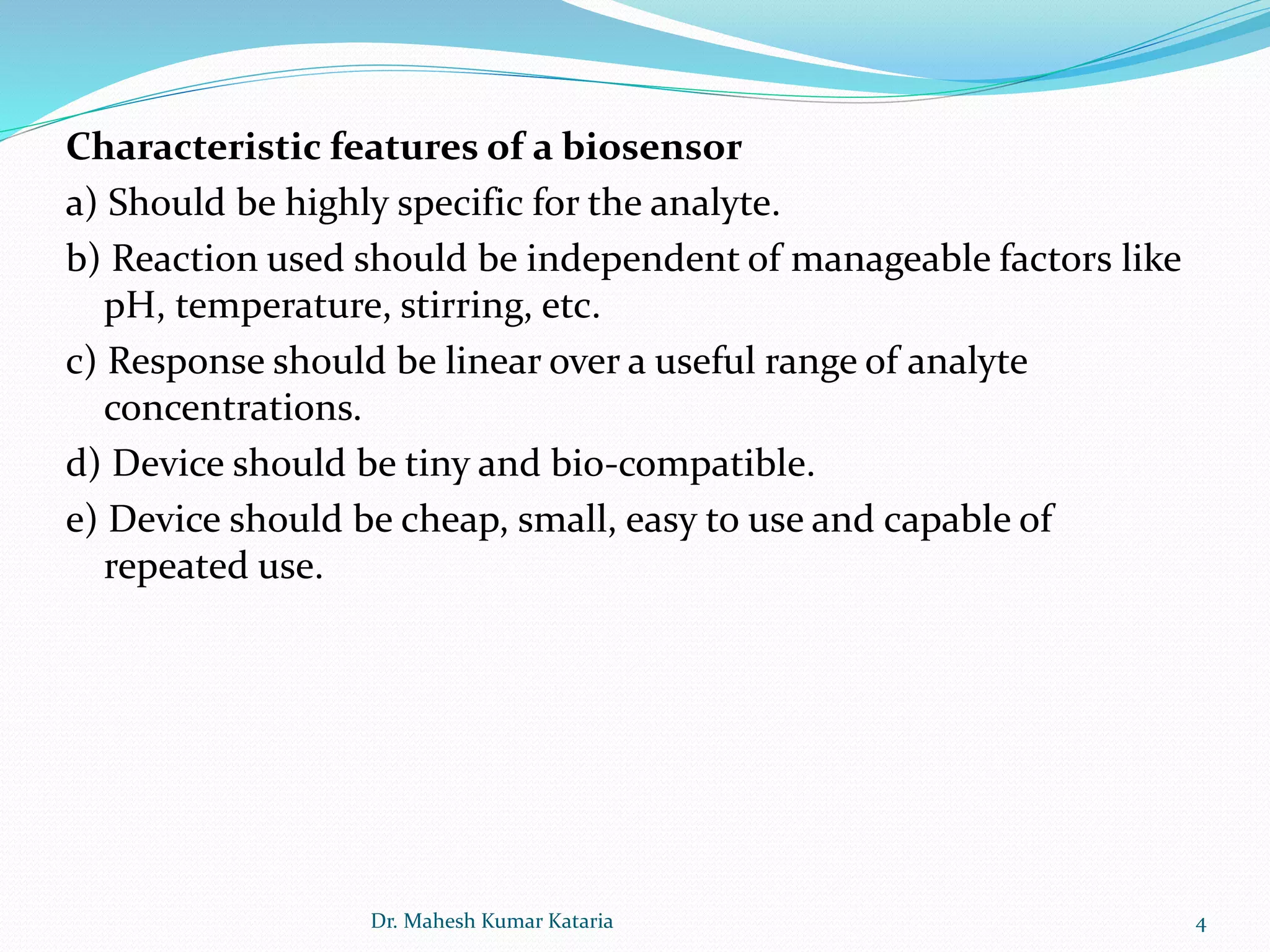 Characteristic features of a biosensor
a) Should be highly specific for the analyte.
b) Reaction used should be independent of manageable factors like
pH, temperature, stirring, etc.
c) Response should be linear over a useful range of analyte
concentrations.
d) Device should be tiny and bio-compatible.
e) Device should be cheap, small, easy to use and capable of
repeated use.
4Dr. Mahesh Kumar Kataria
 