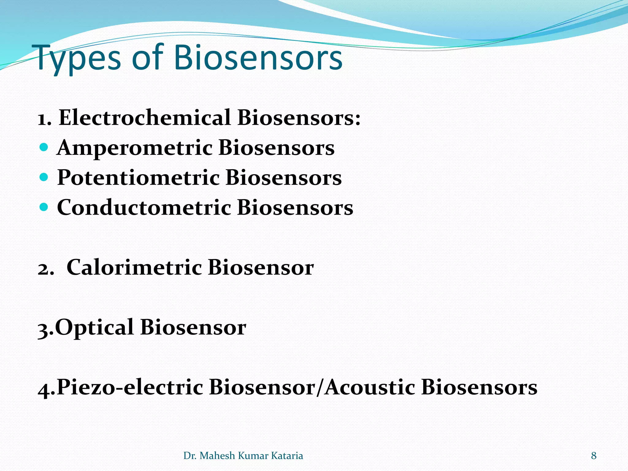 Types of Biosensors
1. Electrochemical Biosensors:
 Amperometric Biosensors
 Potentiometric Biosensors
 Conductometric Biosensors
2. Calorimetric Biosensor
3.Optical Biosensor
4.Piezo-electric Biosensor/Acoustic Biosensors
8Dr. Mahesh Kumar Kataria
 