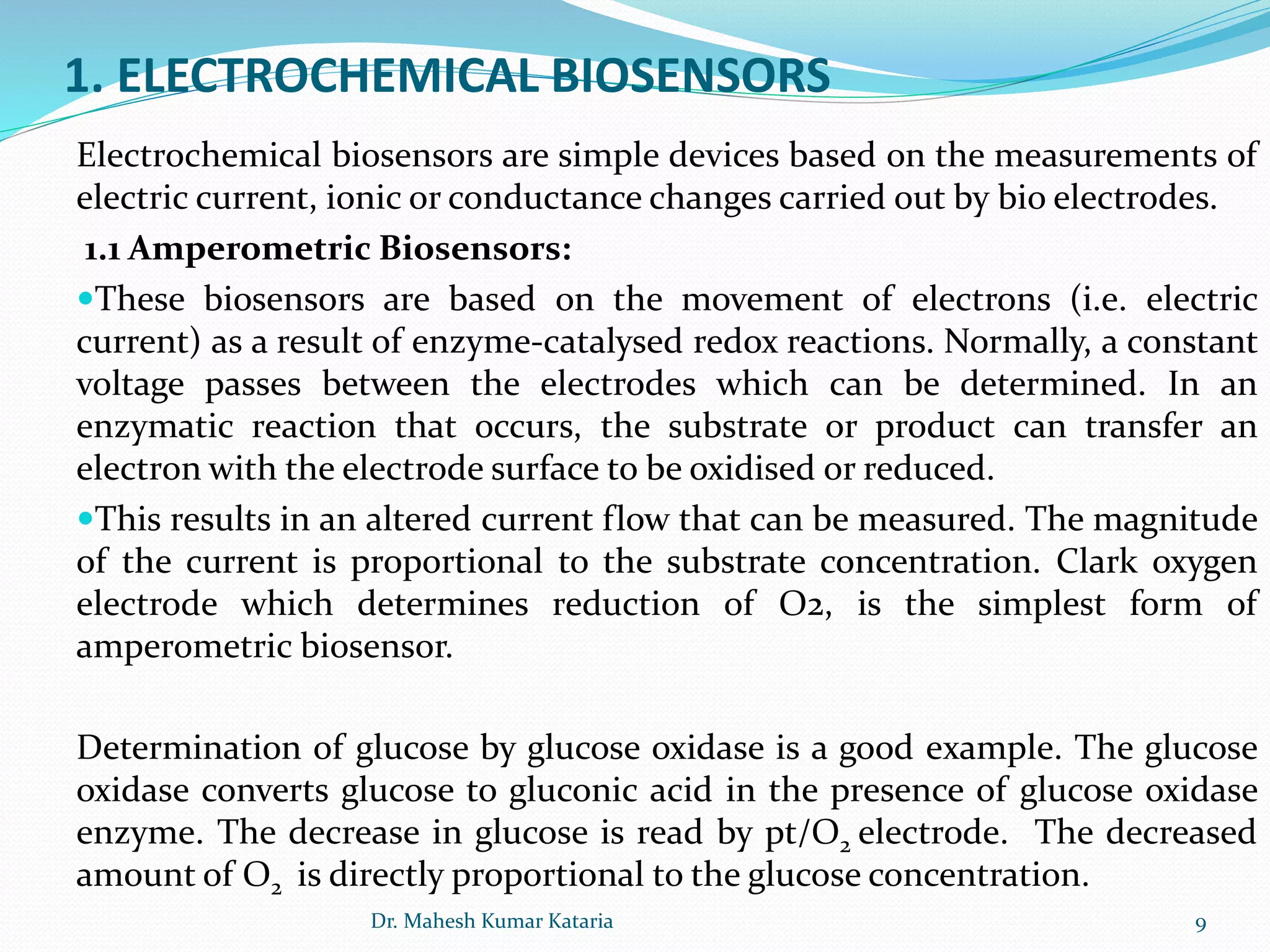 1. ELECTROCHEMICAL BIOSENSORS
Electrochemical biosensors are simple devices based on the measurements of
electric current, ionic or conductance changes carried out by bio electrodes.
1.1 Amperometric Biosensors:
These biosensors are based on the movement of electrons (i.e. electric
current) as a result of enzyme-catalysed redox reactions. Normally, a constant
voltage passes between the electrodes which can be determined. In an
enzymatic reaction that occurs, the substrate or product can transfer an
electron with the electrode surface to be oxidised or reduced.
This results in an altered current flow that can be measured. The magnitude
of the current is proportional to the substrate concentration. Clark oxygen
electrode which determines reduction of O2, is the simplest form of
amperometric biosensor.
Determination of glucose by glucose oxidase is a good example. The glucose
oxidase converts glucose to gluconic acid in the presence of glucose oxidase
enzyme. The decrease in glucose is read by pt/O2 electrode. The decreased
amount of O2 is directly proportional to the glucose concentration.
9Dr. Mahesh Kumar Kataria
 