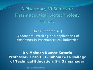 Unit I Chapter (C)
Biosensors- Working and applications of
biosensors in Pharmaceutical Industries
Dr. Mahesh Kumar Kataria
Professor, Seth G. L. Bihani S. D. College
of Technical Education, Sri Ganganagar
1Dr. Mahesh Kumar Kataria
 