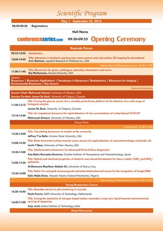 Keynote Forum
09:55-10:00 Introduction
10:00-10:40
Title: Advances in terahertz spectroscopy nano-scanner and sub-surface 3D imaging for biomaterial
Anis Rahman, Applied Research & Photonics Inc., USA
Networking & Refreshment Break 10:40-11:00
11:00-11:40
Title: Biosensors for genes, pathogens, parasites, biomarkers and toxins
Raj Mutharasan, Drexel University, USA
Session:
Biosensors | Biosensors Applications | Transducers in Biosensors| Bioelectronics | Biosensors for Imaging |
Environmental Biosensors | Gas Sensors
Session Introduction
Session Chair: Mahmoud Almasri, University of Missouri, USA
Session Co-chair: Jeroen De Buck, University of Calgary, Canada
11:40-12:10
Title: Turning the glucose sensor into a versatile point-of-care platform for the detection of a wide range of
biological analytes
Jeroen De Buck, University of Calgary, Canada
12:10-12:40
Title: An impedance biosensor for rapid detection of low concentration of escherichiacoli O157:H7
Mahmoud Almasri, University of Missouri, USA
Group Photo
Lunch Break 12:40-13:30
13:30-14:00
Title: Translating biosensors to market at the unviersity
Jeffrey T La Belle, Arizona State University, USA
14:00-14:30
Title: Shear horizontal surface acoustic wave sensors for rapid detection of enterohemorrhagic escherichia coli
Justin T Baca, University of New Mexico, USA
14:30-15:00
Title: Interferometric biosensors for advanced Point-of-Care diagnostics
Ana Belen Gonzalez-Guerrero, Catalan Institute of Nanoscience and Nanotechnology, Spain
15:00-15:30
Title: Optical and electrical properties of bacteria were based bio-detector for heavy metals (CdCl2
and NiCl2
)
pollutants
Al-Shanawa Maytham Abdala Ali, University of Basra, Iraq
15:30-16:00
Title: Pedot: Pss and gold nanocomposite activated electrochemical sensor for the recognition of fungal DNA
Sabo Wada Dutse, Hussaini Adamu Federal Polytechnic, Nigeria
Networking & Refreshment Break 16:00-16:20
Young Researchers Forum
16:20-16:40
Title: Wearable device for pH monitoring in wounds
Paola Fanzio, Delft University of Technology, Netherlands
16:40-17:00
Title: Tuning the selectivity of nitrogen doped carbon nanotubes using ionic liquid towards electrochemical
sensing of dopamine
Anju Joshi, Indian Institute of Technology, India
Panel Discussion
08:30-09:30	 Registrations
Day 1 September 22, 2016
Hall Name
Opening Ceremony09:30-09:55conferenceseries.com
Scientific Program
 