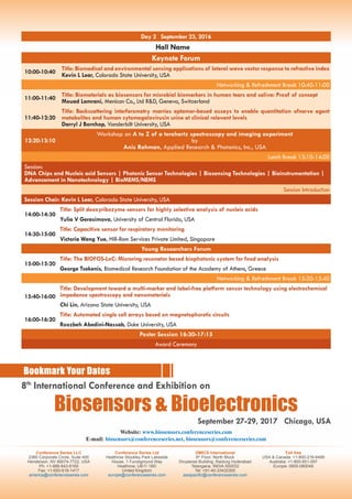 Day 2 September 23, 2016
Hall Name
Keynote Forum
10:00-10:40
Title: Biomedical and environmental sensing applications of lateral wave vector response to refractive index
Kevin L Lear, Colorado State University, USA
Networking & Refreshment Break 10:40-11:00
11:00-11:40
Title: Biomaterials as biosensors for microbial biomarkers in human tears and saliva: Proof of concept
Mouad Lamrani, Menicon Co., Ltd R&D, Geneva, Switzerland
11:40-12:20
Title: Backscattering interferometry marries aptamer-based assays to enable quantitation ofnerve agent
metabolites and human cytomegalovirusin urine at clinical relevant levels
Darryl J Bornhop, Vanderbilt University, USA
12:20:13:10
Workshop on A to Z of a terahertz spectroscopy and imaging experiment
by
Anis Rahman, Applied Research & Photonics, Inc., USA
Lunch Break 13:10-14:00
Session:
DNA Chips and Nucleic acid Sensors | Photonic Sensor Technologies | Biosensing Technologies | Bioinstrumentation |
Advancement in Nanotechnology | BioMEMS/NEMS
Session Introduction
Session Chair: Kevin L Lear, Colorado State University, USA
14:00-14:30
Title: Split deoxyribozyme sensors for highly selective analysis of nucleic acids
Yulia V Gerasimova, University of Central Florida, USA
14:30-15:00
Title: Capacitive sensor for respiratory monitoring
Victoria Wang Yue, Hill-Rom Services Private Limited, Singapore
Young Researchers Forum
15:00-15:20
Title: The BIOFOS-LoC: Microring resonator based biophotonic system for food analysis
George Tsekenis, Biomedical Research Foundation of the Academy of Athens, Greece
Networking & Refreshment Break 15:20-15:40
15:40-16:00
Title: Development toward a multi-marker and label-free platform sensor technology using electrochemical
impedance spectroscopy and nanomaterials
Chi Lin, Arizona State University, USA
16:00-16:20
Title: Automated single cell arrays based on magnetophoretic circuits
Roozbeh Abedini-Nassab, Duke University, USA
Poster Session 16:30-17:15
Award Ceremony
Conference Series LLC
2360 Corporate Circle, Suite 400
Henderson, NV 89074-7722, USA
Ph: +1-888-843-8169
Fax: +1-650-618-1417
america@conferenceseries.com
Conference Series Ltd
Heathrow Stockley Park Lakeside
House, 1 Furzeground Way
Heathrow, UB11 1BD
United Kingdom
europe@conferenceseries.com
OMICS International
6th
Floor, North Block
Divyasree Building, Raidurg Hyderabad
Telangana, INDIA-500032
Tel: +91-40-33432300
asiapacific@conferenceseries.com
Toll free
USA & Canada: +1-800-216-6499
Australia: +1-800-651-097
Europe: 0805-080048
Bookmark Your Dates
Website: www.biosensors.conferenceseries.com
E-mail: biosensors@conferenceseries.net, biosensors@conferenceseries.com
September 27-29, 2017 Chicago, USA
8th
International Conference and Exhibition on
Biosensors & Bioelectronics
 