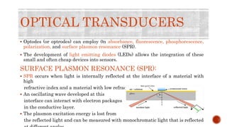 OPTICAL TRANSDUCERS
 Optodes (or optrodes) can employ 0n absorbance, fluorescence, phosphorescence,
polarization, and surface plasmon resonance (SPR).
 The development of light emitting diodes (LEDs) allows the integration of these
small and often cheap devices into sensors.
SURFACE PLASMON RESONANCE (SPR):
 SPR occurs when light is internally reflected at the interface of a material with
high
refractive index and a material with low refractive index.
 An oscillating wave developed at this
interface can interact with electron packages
in the conductive layer.
 The plasmon excitation energy is lost from
the reflected light and can be measured with monochromatic light that is reflected
 