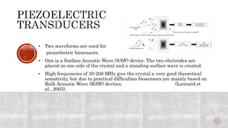  Two waveforms are used for
piezoelectric biosensors.
 One is a Surface Acoustic Wave (SAW) device. The two electrodes are
placed on one side of the crystal and a standing surface wave is created.
 High frequencies of 30-200 MHz give the crystal a very good theoretical
sensitivity, but due to practical difficulties biosensors are mainly based on
Bulk Acoustic Wave (BAW) devices. (Leonard et
al., 2003).
 