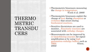 THERMO
METRIC
TRANSDU
CERS
 Thermometric biosensors measuring
the change in temperature.
(Cock et al. 2009)
 Thermometric biosensors exploit the
change of heat during absorption or
evolution that occurs during
biochemical reactions.
 Sensitive thermistors are used to
monitor... Enzymatic reactions are
associated with enthalpy changes.
 Measurements can be improved by
co-immobilizing enzymes for signal
amplification or by using high-
protonation enthalpy buffers such as
TRIS. (Giese,
2002)
 