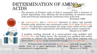  The presence of D-amino acids in food is associated with a decrease in
protein digestibility, thus affecting the bio-availability of essential amino
acids and seriously impairing the nutritional value of the food.
(Friedman 1999)
 An amperometric and a colorimetric biosensor to detect and quantify
D-amino acids selectively was constructed using DAAO from Rhodotorula
gracilis. For D-alanine concentration the range varies within of 0.2–3 mM
and 0.1–1 mM for the amperometric and colorimetric system, respectively.
(Sacchi et al. 1998)
 A graphite working electrode of a screen-printed strip modified with
Prussian Blue and Nafion layers. The electrode was modified with carbon
nanotubes to enhance the signal magnitude. A fast linear response was
observed for D-alanine in the concentration range from 5 to 200 mM .
. D-Amino acids were detected in fruit juices and milk samples. The
results were in a good agreement with those obtained by capillary
electrophoresis measurements. (Wcislo et al. 2007).
 