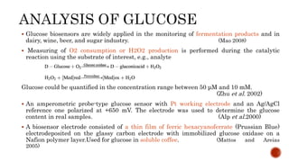  Glucose biosensors are widely applied in the monitoring of fermentation products and in
dairy, wine, beer, and sugar industry. (Mao 2008)
 Measuring of O2 consumption or H2O2 production is performed during the catalytic
reaction using the substrate of interest, e.g., analyte
Glucose could be quantified in the concentration range between 50 μM and 10 mM.
(Zhu et al. 2002)
 An amperometric probe-type glucose sensor with Pt working electrode and an Ag/AgCl
reference one polarized at +650 mV. The electrode was used to determine the glucose
content in real samples. (Alp et al.2000)
 A biosensor electrode consisted of a thin film of ferric hexacyanoferrate (Prussian Blue)
electrodeposited on the glassy carbon electrode with immobilized glucose oxidase on a
Nafion polymer layer.Used for glucose in soluble coffee. (Mattos and Areias
2005)
 