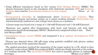  Using different transducers based on five various Solid Binding Matrices (SBMs). The
glucose biosensors based on the transducer with cholesteryl myristate SBM and ferrocene
mediator were used for determination of glucose in wine sample. (Svorc et al.
1997)
 Screen-printed electrodes to simultaneously detect D-glucose and L-lactate. They
immobilized glucose and lactate oxidase on a carbon working electrode. Ferricyanide ions
(electrochemically oxidized at a low voltage) were chosen as a mediator.
A linear range was found over a range of 1–100 mM (D-glucose) and 1–50 mM (Llactate).
Biosensor was applied after fermentation with lactic acid bacteria and with high-
performance liquid chromatography (HPLC). Method were completed within 5 min (Sato
and Okuma 2006).
 Immobilized enzyme reactor (IMER) and integrated it to a capillary electrophoresis (CE)
microchip.
Glucose was detected above 100 μM range using particles modified with glucose oxidase
packed at the end of the separation channel.
The applied procedure involved the separation of the target analyte by a CE, which is then
coupled to a post-column IMER that produced H2O2, which was finally detected at the surface
of a working electrode. The microchip-CE-IMER was used to quantify glucose in carbonated
beverages. (Blanes et al. 2007)
 