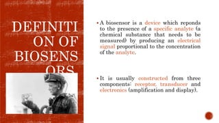 DEFINITI
ON OF
BIOSENS
ORS.
 A biosensor is a device which reponds
to the presence of a specific analyte (a
chemical substance that needs to be
measured) by producing an electrical
signal proportional to the concentration
of the analyte.
 It is usually constructed from three
components: receptor, transducer and
electronics (amplification and display).
 