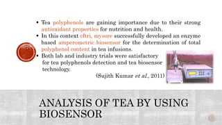ANALYSIS OF TEA BY USING
BIOSENSOR
 Tea polyphenols are gaining importance due to their strong
antioxidant properties for nutrition and health.
 In this context cftri, mysore successfully developed an enzyme
based amperometric biosensor for the determination of total
polyphenol content in tea infusions.
 Both lab and industry trials were satisfactory
for tea polyphenols detection and tea biosensor
technology.
(Sujith Kumar et al., 2011)
 