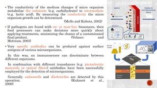  The conductivity of the medium changes if micro organism
metabolize the substrate (e.g. carbohydrate) to intermediate
(e.g. lactic acid). By measuring the conductivity the micro
organism growth can be determined.
(Mello and Kubota, 2002)
 If pathogens are found with on- or near-line biosensors, then
food processors can make decisions more quickly about
applying treatments, minimizing the chance of a contaminated
final product. (Velasco and
Mottram, 2003)
 Very specific antibodies can be produced against surface
antigens of various microorganisms.
In this way, an immunosensor can discriminate between
different organisms.
In combination with different transducers (e.g. piezoelectric
materials or optical fibers) antibodies have been successfully
employed for the detection of microorganisms.
Generally salmonella and Escherichia are detected by this
operation. (Kuhnert et al.,
2000)
 