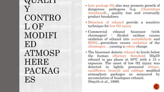 QUALIT
Y
CONTRO
L OF
MODIFI
ED
ATMOSP
HERE
PACKAG
ES
 Low package O2 also may promote growth of
dangerous pathogens (e.g. Clostridium
botulinum)… quality loss and eventually
product breakdown
 Detection of ethanol provide a sensitive
technique for low-O2 injury
 Commercial ethanol biosensor (with
chromagen) : Alcohol oxidase causes
oxidation of ethanol into acetaldehyde and
H2O2…peroxidase causes oxidation of the
chromagen …causing a colour change
 The biosensor detects ethanol to levels below
the human olfactory threshold (l0µl/l)
ethanol in gas phase at 50°C with a 15 s
exposure. The onset of low O2 injury was
detected in lightly processed lettuce,
cauliflower, broccoli und cabbage modified
atmosphere packages as measured by
accumulation of headspace ethanol.
(Smyth et al., 1996).
 