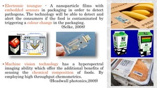  Electronic toungue - A nanoparticle films with
embedded sensors in packaging in order to detect
pathogens. The technology will be able to detect and
alert the consumers if the food is contaminated by
triggering a colour change in the packaging.
(Selke, 2008)
 Machine vision technology has a hyperspectral
imaging ability which offer the additional benefits of
sensing the chemical composition of foods. By
employing high throughput chemometrics.
(Headwall photonics,2009)
 