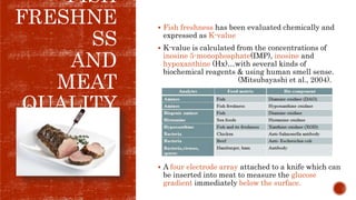 FISH
FRESHNE
SS
AND
MEAT
QUALITY
 Fish freshness has been evaluated chemically and
expressed as K-value
 K-value is calculated from the concentrations of
inosine 5-monophosphate(IMP), inosine and
hypoxanthine (Hx)…with several kinds of
biochemical reagents & using human smell sense.
(Mitsubayashi et al., 2004).
 A four electrode array attached to a knife which can
be inserted into meat to measure the glucose
gradient immediately below the surface.
 