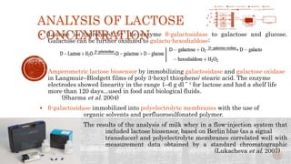  Lactose is hydrolyzed by the enzyme β-galactosidase to galactose and glucose.
Galactose can be further oxidized to galacto-hexodialdose:
 Amperometric lactose biosensor by immobilizing galactosidase and galactose oxidase
in Langmuir–Blodgett films of poly 3-hexyl thiophene/ stearic acid. The enzyme
electrodes showed linearity in the range 1–6 g dl ˉ ¹ for lactose and had a shelf life
more than 120 days...used in food and biological fluids.
(Sharma et al. 2004)
 β-galactosidase immobilized into polyelectrolyte membranes with the use of
organic solvents and perfluorosulfonated polymer.
The results of the analysis of milk whey in a flow-injection system that
included lactose biosensor, based on Berlin blue (as a signal
transducer) and polyelectrolyte membranes correlated well with
measurement data obtained by a standard chromatographic
technique. (Lukacheva et al. 2007)
ANALYSIS OF LACTOSE
CONCENTRATION
 