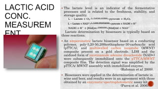  The lactate level is an indicator of the fermentative
processes and is related to the freshness, stability, and
storage quality.
Lactate determination by biosensors is typically based on
those reactions.
 An amperometric lactate biosensor based on a conducting
polymer, poly-5,20-50,200terthiophene-30-carboxylic acid
(pTTCA), and multiwalled carbon nanotube (MWNT)
composite present on a gold electrode. LDH and the
oxidized form of nicotinamide adenine dinucleotide (NAD+)
were subsequently immobilized onto the pTTCA/MWNT
composite film. The detection signal was amplified by the
pTTCA/ MWNT assembly with immobilized enzyme.
(Rahman et al. 2009).
 Biosensors were applied in the determination of lactate in
wine and beer, and results were in an agreement with those
obtained by an enzymatic-spectrophotometric assay kit
(Parra et al. 2006).
 