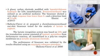  A glassy carbon electrode modified with laponite/chitosan
hydrogels for LOx immobilization. Ferrocenemethanol was
utilized as an artificial mediator. The biosensor showed a
very short response time lower than 5 s and a detection limit
of 3.8 μM. (Zanini et
al.2011)
 Ballesta-Claver et al. prepared a chemiluminescencebased
one-shot biosensor tested for the analysis of lactate in
yoghurt.
The lactate recognition system was based on LOx and
the transduction system consisted of luminol, peroxidase from
Arthromyces ramosus, all immobilized in a poly-ion complex
membrane on a metallic aluminum electrode.
The performance of biosensor was validated by the
results obtained using an enzymatic reference procedure.
(Ballesta-Claver et al. 2008)
 