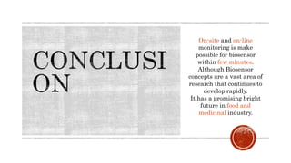 On-site and on-line
monitoring is make
possible for biosensor
within few minutes.
Although Biosensor
concepts are a vast area of
research that continues to
develop rapidly.
It has a promising bright
future in food and
medicinal industry.
 