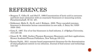  Bergann T., Gifley K. and Abel P., 1999.Concentration of lactic acid in carcasses
and fresh meat estimation with an enzymatic-biosensors or measuring system.
Fleischwirtschaff, 79: 84- 487.
 Eshkenazi, Maltz E., Zio B. and J. Rishpon., 2000. Three cascaded enzymes
biosensor to determine lactose concentration in raw milk. J. Dairy Sci. 83(9):
1939–1945.
 Girta F., 1997. Use of on-line biosensors in food industry. J. of Qafqaz University,
1(1):138-150.
 Glaser R. W., 2000. Surface Plasmon Resonance Biosensors and their applications,
Kiuwer Academic/Plenum Publishers, New York.pp.195-212.
 Kumar Sujith., 2011. enzyme based amperometric biosensor for the determination
of total polyphenol content in tea infusions. Journal of food science and technology.
144-152
 