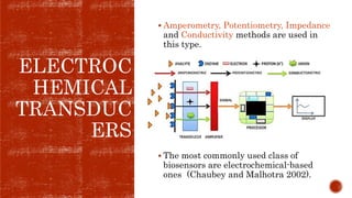 ELECTROC
HEMICAL
TRANSDUC
ERS
 Amperometry, Potentiometry, Impedance
and Conductivity methods are used in
this type.
 The most commonly used class of
biosensors are electrochemical-based
ones (Chaubey and Malhotra 2002).
 