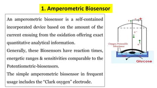 1. Amperometric Biosensor
An amperometric biosensor is a self-contained
incorporated device based on the amount of the
current ensuing from the oxidation offering exact
quantitative analytical information.
Generally, these Biosensors have reaction times,
energetic ranges & sensitivities comparable to the
Potentiometric-biosensors.
The simple amperometric biosensor in frequent
usage includes the “Clark oxygen” electrode.
 