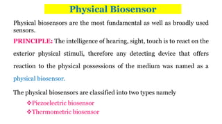 Physical Biosensor
Physical biosensors are the most fundamental as well as broadly used
sensors.
PRINCIPLE: The intelligence of hearing, sight, touch is to react on the
exterior physical stimuli, therefore any detecting device that offers
reaction to the physical possessions of the medium was named as a
physical biosensor.
The physical biosensors are classified into two types namely
Piezoelectric biosensor
Thermometric biosensor
 