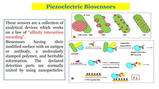 Piezoelectric Biosensors
These sensors are a collection of
analytical devices which works
on a law of “affinity interaction
recording”.
Biosensors having their
modified surface with an antigen
or antibody, a molecularly
stamped polymer, and heritable
information. The declared
detection parts are normally
united by using nanoparticles.
 