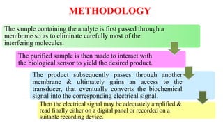 METHODOLOGY
The sample containing the analyte is first passed through a
membrane so as to eliminate carefully most of the
interfering molecules.
The purified sample is then made to interact with
the biological sensor to yield the desired product.
The product subsequently passes through another
membrane & ultimately gains an access to the
transducer, that eventually converts the biochemical
signal into the corresponding electrical signal.
Then the electrical signal may be adequately amplified &
read finally either on a digital panel or recorded on a
suitable recording device.
 