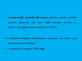 • Commercially Available Biosensors: glucose, lactate, alcohol,
sucrose, galactose, uric acid, alpha amylase, choline, L-
lysine—all amperometric based (O2 /H2O2)
2) AFFINITY BINDING STRATEGIES: antibodies & nucleic acid
fragments most common
• Commercial Example: DNA chip
 