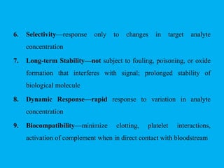 6. Selectivity—response only to changes in target analyte
concentration
7. Long-term Stability—not subject to fouling, poisoning, or oxide
formation that interferes with signal; prolonged stability of
biological molecule
8. Dynamic Response—rapid response to variation in analyte
concentration
9. Biocompatibility—minimize clotting, platelet interactions,
activation of complement when in direct contact with bloodstream
 