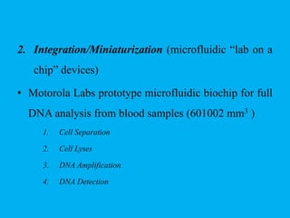 2. Integration/Miniaturization (microfluidic “lab on a
chip” devices)
• Motorola Labs prototype microfluidic biochip for full
DNA analysis from blood samples (601002 mm3 )
1. Cell Separation
2. Cell Lyses
3. DNA Amplification
4. DNA Detection
 