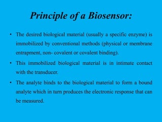 Principle of a Biosensor:
• The desired biological material (usually a specific enzyme) is
immobilized by conventional methods (physical or membrane
entrapment, non- covalent or covalent binding).
• This immobilized biological material is in intimate contact
with the transducer.
• The analyte binds to the biological material to form a bound
analyte which in turn produces the electronic response that can
be measured.
 