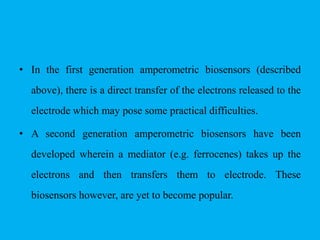 • In the first generation amperometric biosensors (described
above), there is a direct transfer of the electrons released to the
electrode which may pose some practical difficulties.
• A second generation amperometric biosensors have been
developed wherein a mediator (e.g. ferrocenes) takes up the
electrons and then transfers them to electrode. These
biosensors however, are yet to become popular.
 