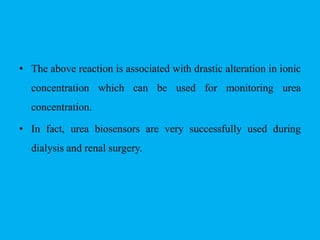• The above reaction is associated with drastic alteration in ionic
concentration which can be used for monitoring urea
concentration.
• In fact, urea biosensors are very successfully used during
dialysis and renal surgery.
 