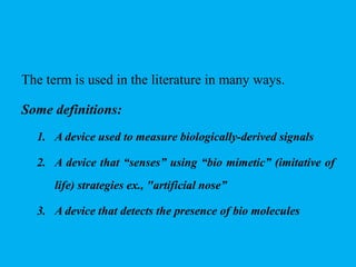The term is used in the literature in many ways.
Some definitions:
1. A device used to measure biologically-derived signals
2. A device that “senses” using “bio mimetic” (imitative of
life) strategies ex., "artificial nose”
3. A device that detects the presence of bio molecules
 