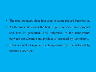 • The reaction takes place in a small enzyme packed bed reactor.
• As the substrate enters the bed, it gets converted to a product
and heat is generated. The difference in the temperature
between the substrate and product is measured by thermistors.
• Even a small change in the temperature can be detected by
thermal biosensors.
 