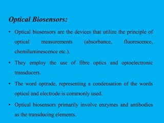 Optical Biosensors:
• Optical biosensors are the devices that utilize the principle of
optical measurements (absorbance, fluorescence,
chemiluminescence etc.).
• They employ the use of fibre optics and optoelectronic
transducers.
• The word optrode, representing a condensation of the words
optical and electrode is commonly used.
• Optical biosensors primarily involve enzymes and antibodies
as the transducing elements.
 