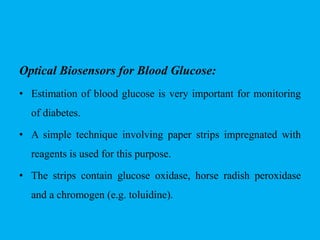 Optical Biosensors for Blood Glucose:
• Estimation of blood glucose is very important for monitoring
of diabetes.
• A simple technique involving paper strips impregnated with
reagents is used for this purpose.
• The strips contain glucose oxidase, horse radish peroxidase
and a chromogen (e.g. toluidine).
 